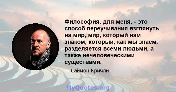 Философия, для меня, - это способ переучивания взглянуть на мир, мир, который нам знаком, который, как мы знаем, разделяется всеми людьми, а также нечеловеческими существами.