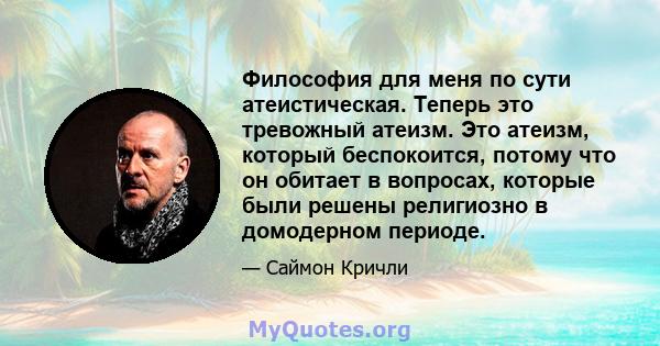 Философия для меня по сути атеистическая. Теперь это тревожный атеизм. Это атеизм, который беспокоится, потому что он обитает в вопросах, которые были решены религиозно в домодерном периоде.