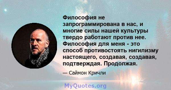 Философия не запрограммирована в нас, и многие силы нашей культуры твердо работают против нее. Философия для меня - это способ противостоять нигилизму настоящего, создавая, создавая, подтверждая. Продолжая.