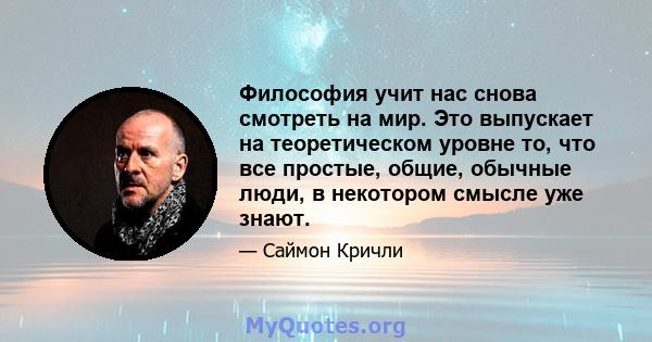 Философия учит нас снова смотреть на мир. Это выпускает на теоретическом уровне то, что все простые, общие, обычные люди, в некотором смысле уже знают.