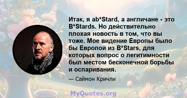 Итак, я ab*Stard, а англичане - это B*Stards. Но действительно плохая новость в том, что вы тоже. Мое видение Европы было бы Европой из B*Stars, для которых вопрос о легитимности был местом бесконечной борьбы и