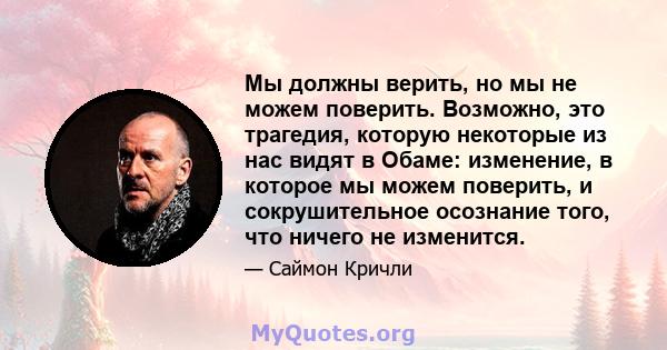 Мы должны верить, но мы не можем поверить. Возможно, это трагедия, которую некоторые из нас видят в Обаме: изменение, в которое мы можем поверить, и сокрушительное осознание того, что ничего не изменится.