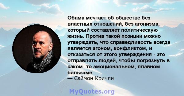 Обама мечтает об обществе без властных отношений, без агонизма, который составляет политическую жизнь. Против такой позиции можно утверждать, что справедливость всегда является агоном, конфликтом, и отказаться от этого