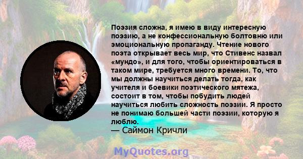 Поэзия сложна, я имею в виду интересную поэзию, а не конфессиональную болтовню или эмоциональную пропаганду. Чтение нового поэта открывает весь мир, что Стивенс назвал «мундо», и для того, чтобы ориентироваться в таком