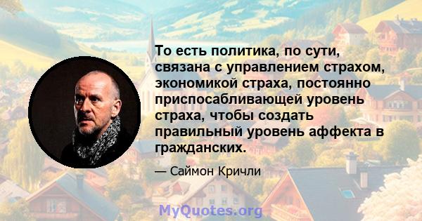 То есть политика, по сути, связана с управлением страхом, экономикой страха, постоянно приспосабливающей уровень страха, чтобы создать правильный уровень аффекта в гражданских.