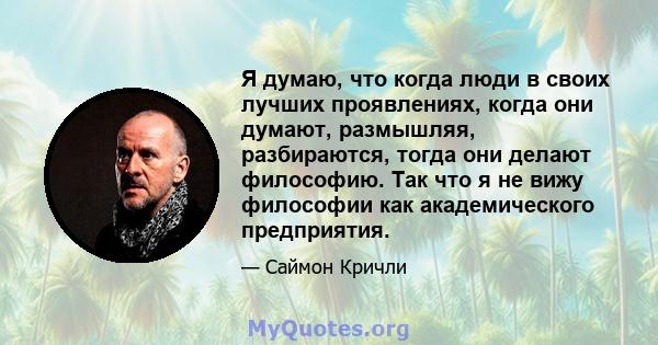 Я думаю, что когда люди в своих лучших проявлениях, когда они думают, размышляя, разбираются, тогда они делают философию. Так что я не вижу философии как академического предприятия.