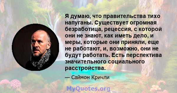 Я думаю, что правительства тихо напуганы. Существует огромная безработица, рецессия, с которой они не знают, как иметь дело, и меры, которые они приняли, еще не работают, и, возможно, они не будут работать. Есть