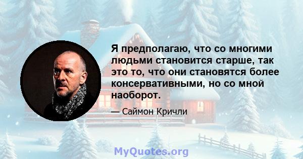 Я предполагаю, что со многими людьми становится старше, так это то, что они становятся более консервативными, но со мной наоборот.