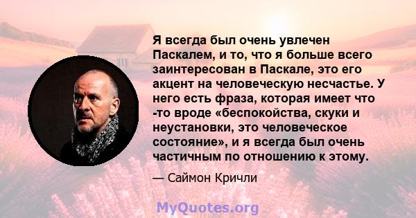 Я всегда был очень увлечен Паскалем, и то, что я больше всего заинтересован в Паскале, это его акцент на человеческую несчастье. У него есть фраза, которая имеет что -то вроде «беспокойства, скуки и неустановки, это