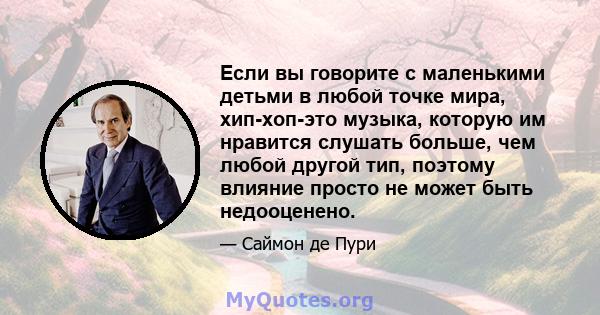 Если вы говорите с маленькими детьми в любой точке мира, хип-хоп-это музыка, которую им нравится слушать больше, чем любой другой тип, поэтому влияние просто не может быть недооценено.