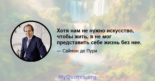 Хотя нам не нужно искусство, чтобы жить, я не мог представить себе жизнь без нее.