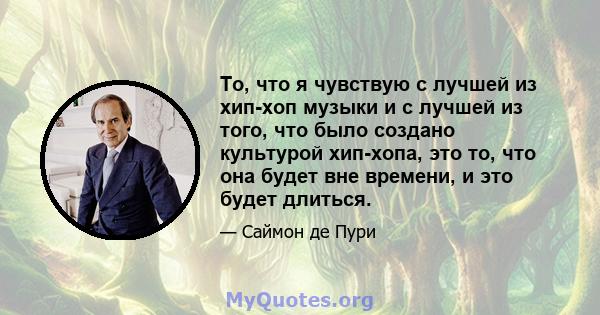 То, что я чувствую с лучшей из хип-хоп музыки и с лучшей из того, что было создано культурой хип-хопа, это то, что она будет вне времени, и это будет длиться.