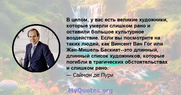 В целом, у вас есть великие художники, которые умерли слишком рано и оставили большое культурное воздействие. Если вы посмотрите на таких людей, как Винсент Ван Гог или Жан-Мишель Баскиат--это длинный, длинный список