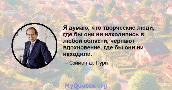 Я думаю, что творческие люди, где бы они ни находились в любой области, черпают вдохновение, где бы они ни находили.