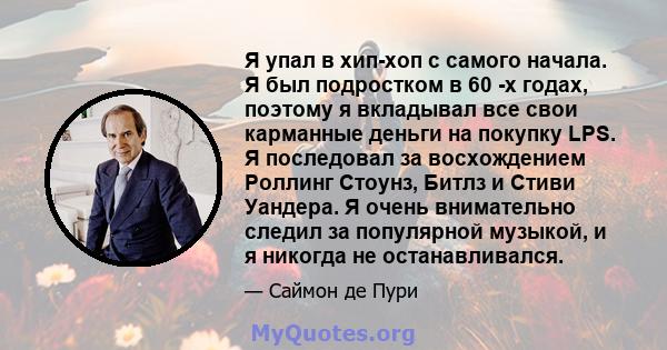 Я упал в хип-хоп с самого начала. Я был подростком в 60 -х годах, поэтому я вкладывал все свои карманные деньги на покупку LPS. Я последовал за восхождением Роллинг Стоунз, Битлз и Стиви Уандера. Я очень внимательно