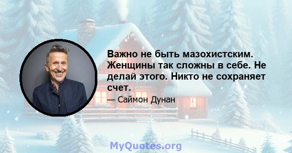 Важно не быть мазохистским. Женщины так сложны в себе. Не делай этого. Никто не сохраняет счет.