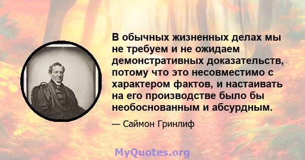 В обычных жизненных делах мы не требуем и не ожидаем демонстративных доказательств, потому что это несовместимо с характером фактов, и настаивать на его производстве было бы необоснованным и абсурдным.