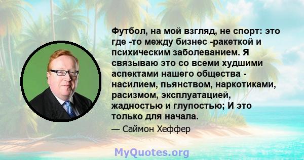 Футбол, на мой взгляд, не спорт: это где -то между бизнес -ракеткой и психическим заболеванием. Я связываю это со всеми худшими аспектами нашего общества - насилием, пьянством, наркотиками, расизмом, эксплуатацией,