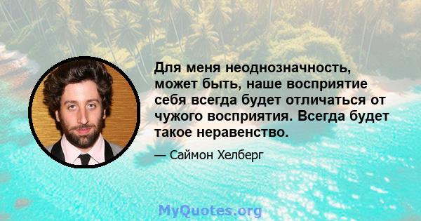 Для меня неоднозначность, может быть, наше восприятие себя всегда будет отличаться от чужого восприятия. Всегда будет такое неравенство.