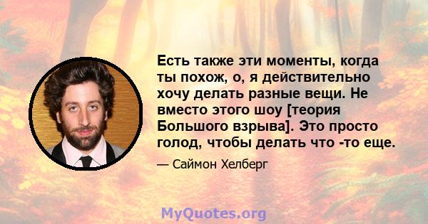 Есть также эти моменты, когда ты похож, о, я действительно хочу делать разные вещи. Не вместо этого шоу [теория Большого взрыва]. Это просто голод, чтобы делать что -то еще.