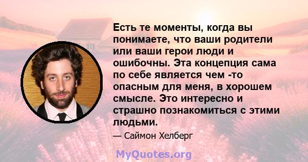 Есть те моменты, когда вы понимаете, что ваши родители или ваши герои люди и ошибочны. Эта концепция сама по себе является чем -то опасным для меня, в хорошем смысле. Это интересно и страшно познакомиться с этими людьми.