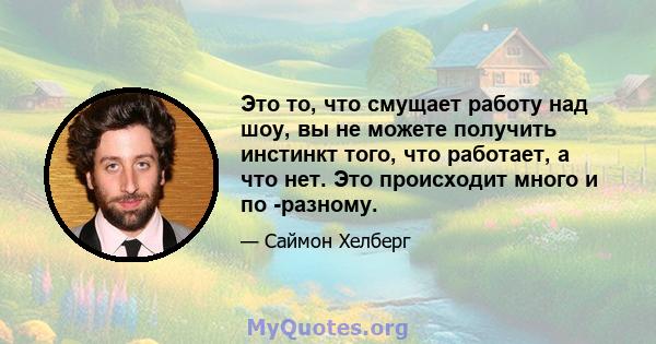 Это то, что смущает работу над шоу, вы не можете получить инстинкт того, что работает, а что нет. Это происходит много и по -разному.