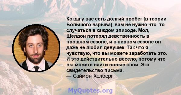 Когда у вас есть долгий пробег [в теории Большого взрыва], вам не нужно что -то случаться в каждом эпизоде. Мол, Шелдон потерял девственность в прошлом сезоне, и в первом сезоне он даже не любил девушек. Так что я