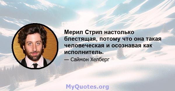 Мерил Стрип настолько блестящая, потому что она такая человеческая и осознавая как исполнитель.