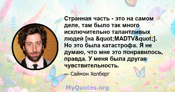 Странная часть - это на самом деле, там было так много исключительно талантливых людей [на "MADTV"]. Но это была катастрофа. Я не думаю, что мне это понравилось, правда. У меня была другая чувствительность.