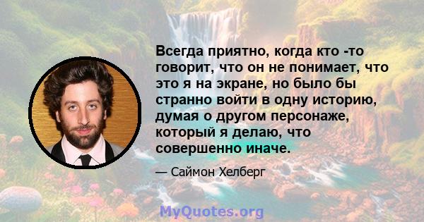 Всегда приятно, когда кто -то говорит, что он не понимает, что это я на экране, но было бы странно войти в одну историю, думая о другом персонаже, который я делаю, что совершенно иначе.