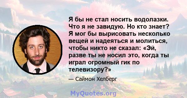 Я бы не стал носить водолазки. Что я не завидую. Но кто знает? Я мог бы вырисовать несколько вещей и надеяться и молиться, чтобы никто не сказал: «Эй, разве ты не носил это, когда ты играл огромный гик по телевизору?»