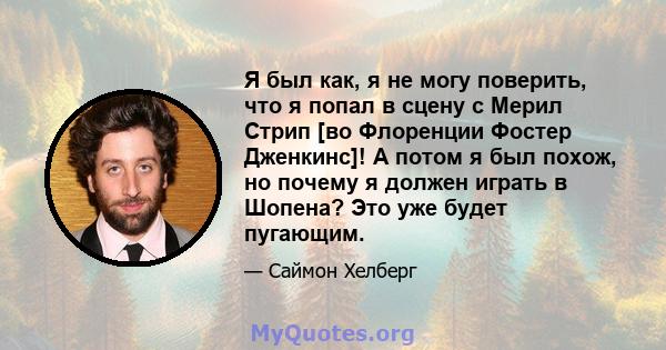 Я был как, я не могу поверить, что я попал в сцену с Мерил Стрип [во Флоренции Фостер Дженкинс]! А потом я был похож, но почему я должен играть в Шопена? Это уже будет пугающим.