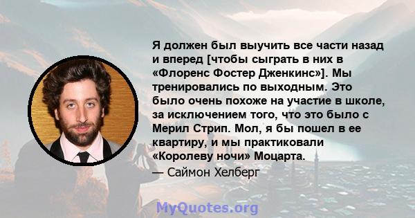 Я должен был выучить все части назад и вперед [чтобы сыграть в них в «Флоренс Фостер Дженкинс»]. Мы тренировались по выходным. Это было очень похоже на участие в школе, за исключением того, что это было с Мерил Стрип.