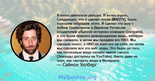 Я хотел двигаться дальше. Я хотел играть. Следующее, что я сделал после [MADTV], было хорошим гибридом этого. Я сделал это шоу с Бобом Оденкирком и Дереком Уотерсом (создателем «Пьяной истории» комедии Централа), и это