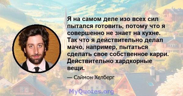 Я на самом деле изо всех сил пытался готовить, потому что я совершенно не знает на кухне. Так что я действительно делал мачо, например, пытаться сделать свое собственное карри. Действительно хардкорные вещи.