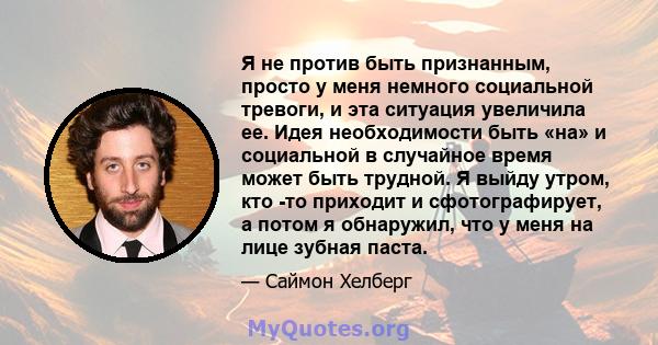 Я не против быть признанным, просто у меня немного социальной тревоги, и эта ситуация увеличила ее. Идея необходимости быть «на» и социальной в случайное время может быть трудной. Я выйду утром, кто -то приходит и