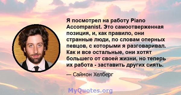 Я посмотрел на работу Piano Accompanist. Это самоотверженная позиция, и, как правило, они странные люди, по словам оперных певцов, с которыми я разговаривал. Как и все остальные, они хотят большего от своей жизни, но