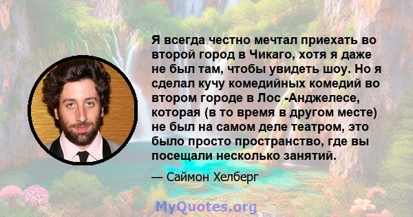 Я всегда честно мечтал приехать во второй город в Чикаго, хотя я даже не был там, чтобы увидеть шоу. Но я сделал кучу комедийных комедий во втором городе в Лос -Анджелесе, которая (в то время в другом месте) не был на