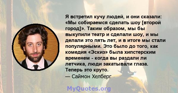 Я встретил кучу людей, и они сказали: «Мы собираемся сделать шоу [второй город]». Таким образом, мы бы выкупили театр и сделали шоу, и мы делали это пять лет, и в итоге мы стали популярными. Это было до того, как