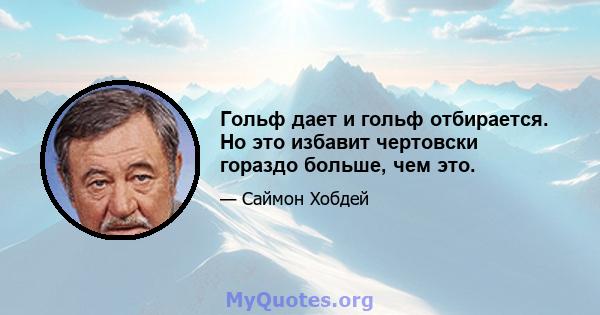 Гольф дает и гольф отбирается. Но это избавит чертовски гораздо больше, чем это.