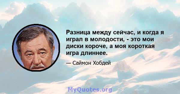 Разница между сейчас, и когда я играл в молодости, - это мои диски короче, а моя короткая игра длиннее.