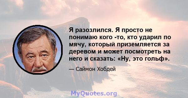 Я разозлился. Я просто не понимаю кого -то, кто ударил по мячу, который приземляется за деревом и может посмотреть на него и сказать: «Ну, это гольф».