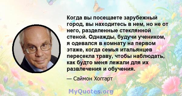 Когда вы посещаете зарубежный город, вы находитесь в нем, но не от него, разделенные стеклянной стеной. Однажды, будучи учеником, я одевался в комнату на первом этаже, когда семья итальянцев пересекла траву, чтобы