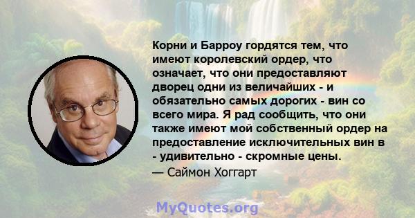 Корни и Барроу гордятся тем, что имеют королевский ордер, что означает, что они предоставляют дворец одни из величайших - и обязательно самых дорогих - вин со всего мира. Я рад сообщить, что они также имеют мой