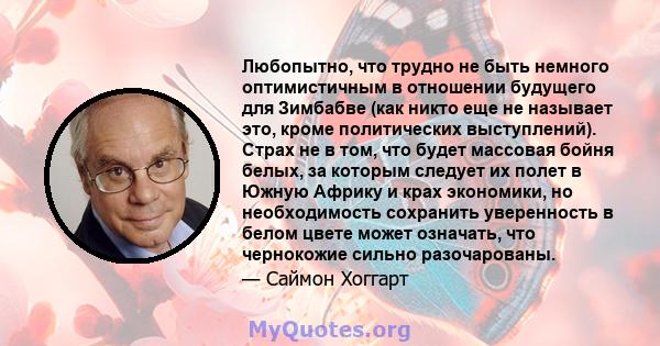 Любопытно, что трудно не быть немного оптимистичным в отношении будущего для Зимбабве (как никто еще не называет это, кроме политических выступлений). Страх не в том, что будет массовая бойня белых, за которым следует