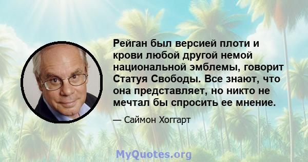 Рейган был версией плоти и крови любой другой немой национальной эмблемы, говорит Статуя Свободы. Все знают, что она представляет, но никто не мечтал бы спросить ее мнение.