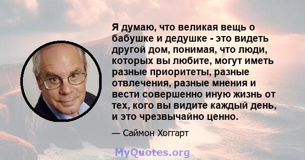 Я думаю, что великая вещь о бабушке и дедушке - это видеть другой дом, понимая, что люди, которых вы любите, могут иметь разные приоритеты, разные отвлечения, разные мнения и вести совершенно иную жизнь от тех, кого вы