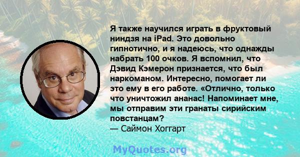 Я также научился играть в фруктовый ниндзя на iPad. Это довольно гипнотично, и я надеюсь, что однажды набрать 100 очков. Я вспомнил, что Дэвид Кэмерон признается, что был наркоманом. Интересно, помогает ли это ему в его 