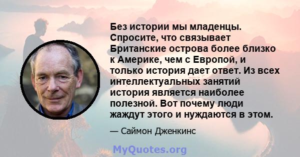 Без истории мы младенцы. Спросите, что связывает Британские острова более близко к Америке, чем с Европой, и только история дает ответ. Из всех интеллектуальных занятий история является наиболее полезной. Вот почему