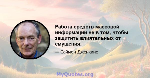 Работа средств массовой информации не в том, чтобы защитить влиятельных от смущения.